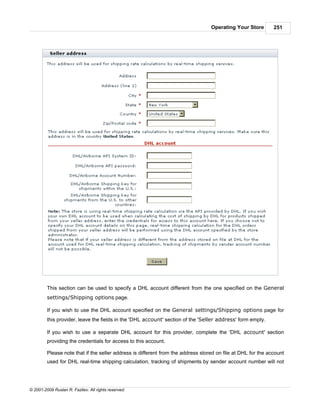 Operating Your Store        251




         This section can be used to specify a DHL account different from the one specified on the General
         settings/Shipping options page.

         If you wish to use the DHL account specified on the General settings/Shipping options page for
         this provider, leave the fields in the 'DHL account' section of the 'Seller address' form empty.

         If you wish to use a separate DHL account for this provider, complete the 'DHL account' section
         providing the credentials for access to this account.

         Please note that if the seller address is different from the address stored on file at DHL for the account
         used for DHL real-time shipping calculation, tracking of shipments by sender account number will not




© 2001-2009 Ruslan R. Fazliev. All rights reserved.
 