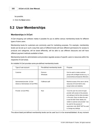 252         X-Cart v.4.3.0. User Manual.



       be possible.

  4. Click the Save button.



5.2 User Memberships

Memberships in X-Cart

X-Cart shopping cart software makes it possible for you to define various membership levels for different
types of store users.

Membership levels for customers are commonly used for marketing purposes. For example, membership
levels can be set up in such a way that users of different levels will have different permissions for access to
products and categories, will be taxed differently, will be able to use different discounts and will have
different payment methods available to them.

Membership levels for administrators and providers regulate access of specific users to resources within the
respective X-Cart areas.

An installed X-Cart provides some pre-defined membership levels:

        Type of user account                  Pre-defined membership levels        Purpose


        Customer                              Premium                              Can be used to create customer
                                              Wholesale                            groups with privileged access (e.g., to
                                                                                   products/discounts/special offers/etc).


        Administrator/provider (X-Cart        Fulfillment staff                    Restricts access of the user to all the
        GOLD) or Administrator (X-Cart PRO)                                        resources of X-Cart Admin area
                                                                                   except orders and statistics.


        Provider (X-Cart PRO)                 Root                                 Turns the user into a kind of super
                                                                                   provider with access to the products
                                                                                   and settings of all the other providers
                                                                                   in the store. Does not allow the user
                                                                                   to see the field 'Order details (not
                                                                                   visible to customer and provider'. Can
                                                                                   be used for the purpose of
                                                                                   supervision only, MUST NOT be used
                                                                                   to change any settings.


The above listed pre-defined membership levels can be used 'as is' or be renamed/deleted. At any moment




                                                                          © 2001-2009 Ruslan R. Fazliev. All rights reserved.
 