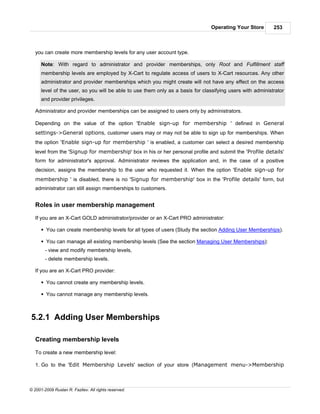 Operating Your Store        253



   you can create more membership levels for any user account type.

      Note: With regard to administrator and provider memberships, only Root and Fulfillment staff
      membership levels are employed by X-Cart to regulate access of users to X-Cart resources. Any other
      administrator and provider memberships which you might create will not have any effect on the access
      level of the user, so you will be able to use them only as a basis for classifying users with administrator
      and provider privileges.

   Administrator and provider memberships can be assigned to users only by administrators.

   Depending on the value of the option 'Enable sign-up for membership ' defined in General
   settings->General options, customer users may or may not be able to sign up for memberships. When
   the option 'Enable sign-up for membership ' is enabled, a customer can select a desired membership
   level from the 'Signup for membership' box in his or her personal profile and submit the 'Profile details'
   form for administrator's approval. Administrator reviews the application and, in the case of a positive
   decision, assigns the membership to the user who requested it. When the option 'Enable sign-up for
   membership ' is disabled, there is no 'Signup for membership' box in the 'Profile details' form, but
   administrator can still assign memberships to customers.


   Roles in user membership management

   If you are an X-Cart GOLD administrator/provider or an X-Cart PRO administrator:

      § You can create membership levels for all types of users (Study the section Adding User Memberships).

      § You can manage all existing membership levels (See the section Managing User Memberships):
        - view and modify membership levels,
        - delete membership levels.

   If you are an X-Cart PRO provider:

      § You cannot create any membership levels.

      § You cannot manage any membership levels.



5.2.1 Adding User Memberships

   Creating membership levels

   To create a new membership level:

   1. Go to the 'Edit Membership Levels' section of your store (Management menu->Membership



© 2001-2009 Ruslan R. Fazliev. All rights reserved.
 