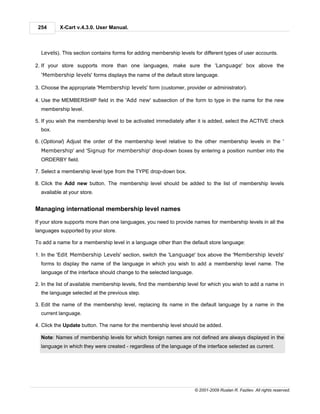 254      X-Cart v.4.3.0. User Manual.



  Levels). This section contains forms for adding membership levels for different types of user accounts.

2. If your store supports more than one languages, make sure the 'Language' box above the
  'Membership levels' forms displays the name of the default store language.

3. Choose the appropriate 'Membership levels' form (customer, provider or administrator).

4. Use the MEMBERSHIP field in the 'Add new' subsection of the form to type in the name for the new
  membership level.

5. If you wish the membership level to be activated immediately after it is added, select the ACTIVE check
  box.

6. (Optional) Adjust the order of the membership level relative to the other membership levels in the '
  Membership' and 'Signup for membership' drop-down boxes by entering a position number into the
  ORDERBY field.

7. Select a membership level type from the TYPE drop-down box.

8. Click the Add new button. The membership level should be added to the list of membership levels
  available at your store.


Managing international membership level names

If your store supports more than one languages, you need to provide names for membership levels in all the
languages supported by your store.

To add a name for a membership level in a language other than the default store language:

1. In the 'Edit Membership Levels' section, switch the 'Language' box above the 'Membership levels'
  forms to display the name of the language in which you wish to add a membership level name. The
  language of the interface should change to the selected language.

2. In the list of available membership levels, find the membership level for which you wish to add a name in
  the language selected at the previous step.

3. Edit the name of the membership level, replacing its name in the default language by a name in the
  current language.

4. Click the Update button. The name for the membership level should be added.

  Note: Names of membership levels for which foreign names are not defined are always displayed in the
  language in which they were created - regardless of the language of the interface selected as current.




                                                                      © 2001-2009 Ruslan R. Fazliev. All rights reserved.
 