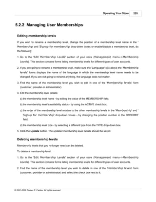 Operating Your Store      255



5.2.2 Managing User Memberships

   Editing membership levels

   If you wish to rename a membership level, change the position of a membership level name in the '
   Membership' and 'Signup for membership' drop-down boxes or enable/disable a membership level, do
   the following:

   1. Go to the 'Edit Membership Levels' section of your store (Management menu->Membership
      Levels). This section contains forms listing membership levels for different types of user accounts.

   2. If you are going to rename a membership level, make sure the 'Language' box above the 'Membership
      levels' forms displays the name of the language in which the membership level name needs to be
      changed. If you are not going to rename anything, the language does not matter.

   3. Find the name of the membership level you wish to edit in one of the 'Membership levels' form
      (customer, provider or administrator).

   4. Edit the membership level details:

      a) the membership level name - by editing the value of the MEMBERSHIP field;

      b) the membership level's availability status - by using the ACTIVE check box;

      c) the order of the membership level relative to the other membership levels in the 'Membership' and '
         Signup for membership' drop-down boxes - by changing the position number in the ORDERBY
         field;

      d) the membership level type - by selecting a different type from the TYPE drop-down box.

   5. Click the Update button. The updated membership level details should be saved.


   Deleting membership levels

   Membership levels that you no longer need can be deleted.

   To delete a membership level:

   1. Go to the 'Edit Membership Levels' section of your store (Management menu->Membership
      Levels). This section contains forms listing membership levels for different types of user accounts.

   2. Find the name of the membership level you wish to delete in one of the 'Membership levels' form
      (customer, provider or administrator) and select the check box next to it.




© 2001-2009 Ruslan R. Fazliev. All rights reserved.
 