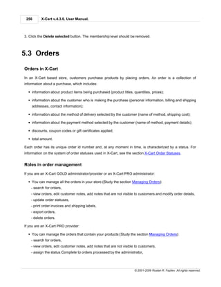 256      X-Cart v.4.3.0. User Manual.



3. Click the Delete selected button. The membership level should be removed.



5.3 Orders

Orders in X-Cart

In an X-Cart based store, customers purchase products by placing orders. An order is a collection of
information about a purchase, which includes:

  § information about product items being purchased (product titles, quantities, prices);

  § information about the customer who is making the purchase (personal information, billing and shipping
    addresses, contact information);

  § information about the method of delivery selected by the customer (name of method, shipping cost);

  § information about the payment method selected by the customer (name of method, payment details);

  § discounts, coupon codes or gift certificates applied;

  § total amount.

Each order has its unique order id number and, at any moment in time, is characterized by a status. For
information on the system of order statuses used in X-Cart, see the section X-Cart Order Statuses.


Roles in order management

If you are an X-Cart GOLD administrator/provider or an X-Cart PRO administrator:

  § You can manage all the orders in your store (Study the section Managing Orders):
    - search for orders,
    - view orders, edit customer notes, add notes that are not visible to customers and modify order details,
    - update order statuses,
    - print order invoices and shipping labels,
    - export orders,
    - delete orders.

If you are an X-Cart PRO provider:

  § You can manage the orders that contain your products (Study the section Managing Orders):
    - search for orders,
    - view orders, edit customer notes, add notes that are not visible to customers,
    - assign the status Complete to orders processed by the administrator,



                                                                      © 2001-2009 Ruslan R. Fazliev. All rights reserved.
 
