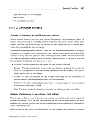 Operating Your Store       257



        - print order invoices and shipping labels,
        - export orders.

      § You cannot delete any orders.



5.3.1 X-Cart Order Statuses

   Statuses of orders paid for by offline payment methods

   When a customer chooses to pay for an order using an offline payment method (a payment method that
   requires manual processing of payment by the store administrator), the order is created with the status
   Queued. This is the initial status indicating that the order has been created in the store's database and is
   waiting to be processed by the store administrator.

   After an order has been placed with the status Queued, the store administrator must process it: arrange for
   the payment to be received from the customer and ensure that the order is packed and shipped to the
   customer. Typically, each store processes orders according to its own workflow. The store administrator
   can track the stages of the process in X-Cart by manually updating the status of the order at each order
   processing stage. The following order statuses can be used:

      § Processed - The status indicating that the payment has been received by the store.

      § Complete - The status indicating that all work on the order has been completed. For example, this
        status can be assigned to an order by the store administrator or (in X-Cart PRO) by the product
        provider after the order has been shipped.

      § Declined - The status indicating that the order has been canceled by the store administrator. For
        example, this status may be used when an order is found to be fraudulent.

      § Backordered -The status indicating back orders. It can be manually assigned to orders containing
        products that are temporary out of stock.

      § Failed - The status indicating that the payment transaction has not been completed successfully.


   Statuses of orders paid for by online payment methods

   When a customer chooses to pay for an order using an online payment method, the order is created with
   the status Not finished. This is the initial status indicating that the order has been created in the store's
   database, but a response from the online payment processor has not been received yet; the transaction is
   neither successful nor failed.

   After the order has been placed, the online payment processor processes the payment and exchanges



© 2001-2009 Ruslan R. Fazliev. All rights reserved.
 
