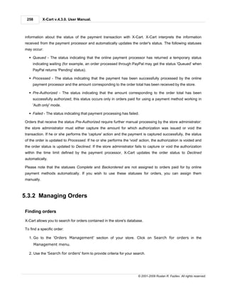258        X-Cart v.4.3.0. User Manual.



information about the status of the payment transaction with X-Cart. X-Cart interprets the information
received from the payment processor and automatically updates the order's status. The following statuses
may occur:

  § Queued - The status indicating that the online payment processor has returned a temporary status
     indicating waiting (for example, an order processed through PayPal may get the status 'Queued' when
     PayPal returns 'Pending' status).

  § Processed - The status indicating that the payment has been successfully processed by the online
     payment processor and the amount corresponding to the order total has been received by the store.

  § Pre-Authorized - The status indicating that the amount corresponding to the order total has been
     successfully authorized; this status occurs only in orders paid for using a payment method working in
     'Auth only' mode.

  § Failed - The status indicating that payment processing has failed.

Orders that receive the status Pre-Authorized require further manual processing by the store administrator:
the store administrator must either capture the amount for which authorization was issued or void the
transaction. If he or she performs the 'capture' action and the payment is captured successfully, the status
of the order is updated to Processed. If he or she performs the 'void' action, the authorization is voided and
the order status is updated to Declined. If the store administrator fails to capture or void the authorization
within the time limit defined by the payment processor, X-Cart updates the order status to Declined
automatically.

Please note that the statuses Complete and Backordered are not assigned to orders paid for by online
payment methods automatically. If you wish to use these statuses for orders, you can assign them
manually.



5.3.2 Managing Orders

Finding orders

X-Cart allows you to search for orders contained in the store's database.

To find a specific order:

  1. Go to the 'Orders Management' section of your store. Click on Search for orders in the
       Management menu.

  2. Use the 'Search for orders' form to provide criteria for your search.




                                                                      © 2001-2009 Ruslan R. Fazliev. All rights reserved.
 
