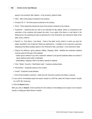 262        X-Cart v.4.3.0. User Manual.



        search in the 'product' field, Options - in the 'product_options' field).

      § 'SKU' - SKU of the product contained in the order(s).

      § 'Product ID #' - ID of the product contained in the order(s).

      § 'Price' - Price range that includes the price of the product contained in the order(s).

      § 'Customer' - Substring that you wish to be searched for (By default, search is conducted by the
        username of the customer who placed the order; if you select First Name or Last Name in the
        following line, the substring will also be searched for in the 'firstname' and 'lastname' fields of the
        table 'xcart_orders').

      § 'Search in: First Name / Last Name' - Field of the table 'xcart_orders' in which you wish the
        pattern specified in the 'Customer' field to be searched for - in addition to the customer's username
        (Selecting First Name enables search in the 'firstname' field, Last Name - in the 'lastname' field).

      § 'Search by address: Ignore address / Billing / Shipping / Both' - Whether the customer's address
        must be used and the type of this address.
        - select Ignore address if you wish customer's address to be ignored (Address fields are inactive if
          Ignore address radio button is selected);
        - select Billing / Shipping / Both to be able to specify an address.

      § 'City', 'State', 'Country', 'Zip/Postal code' - Customer address fields.

      § 'Phone/Fax' - Customer's phone or fax number.

      § 'email' - Customer's email address.

      § One-time/multiple customer - select from All, One-time customer and Return customer.

 3. If you wish to immediately export the search results to a CSV file, select the 'Export search results
      to a CSV file' check box.

 4. Click the Search button.

 After you click on Search, X-Cart searches for the order(s) in the database and outputs a list of search
 results in a dialog box titled 'Search results':




                                                                         © 2001-2009 Ruslan R. Fazliev. All rights reserved.
 