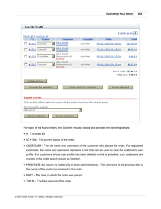 Operating Your Store    263




         For each of the found orders, the 'Search results' dialog box provides the following details:

         § # - The order ID.

         § STATUS - The current status of the order.

         § CUSTOMER - The full name and username of the customer who placed the order. For registered
            customers, the name and username represent a link that can be used to view the customer's user
            profile. For customers whose user profile has been deleted no link is provided; such customers are
            marked in the order search results as 'deleted'.

         § PROVIDER (the column is visible only to store administrators) - The username of the provider who is
            the owner of the products contained in the order.

         § DATE - The date on which the order was placed.

         § TOTAL - The total amount of the order.




© 2001-2009 Ruslan R. Fazliev. All rights reserved.
 