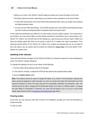 264        X-Cart v.4.3.0. User Manual.



       Clicking on an order in the 'Search results' dialog box allows you to view the details of this order.

       The buttons below the search results allow you to perform various operations on the found orders:

       § X-Cart PRO administrator and X-Cart GOLD administrator/provider users can update order statuses
         and delete selected orders.

       § all users (X-Cart PRO administrator, X-Cart PRO provider and X-Cart GOLD administrator/provider)
         can print invoices and shipping labels for selected orders and export orders.

X-Cart retains the parameters you define for an order search until your session expires. This means that, if
you decide to do a new search after you have already searched for something in your current session, the '
Search for orders' form will still have all the settings you used during your previous search. Make sure
these old settings agree with what you are going to search for or readjust the search parameters. If the
advanced search section of the 'Search for orders' form contains any settings that you do not need for
your new search, you can quickly clear this section by clicking the 'Reset filter' link at the bottom of the '
Search for orders' form.


Updating order statuses

Users with administrator privileges (X-Cart GOLD and PRO) can change the statuses of orders displayed as
a list in the 'Search results' dialog box.

To change the status(es) of one or more orders, do the following:

  1. Find the orders whose statuses need to be changed.

  2. In the 'Search results', re-adjust the STATUS drop-down boxes opposite these orders.

  3. Click the Update status button.

  Note: This method cannot be used to change the status of an order to 'Pre-Authorized', because this
  status cannot be assigned to orders manually. An order can receive the status 'Pre-Authorized' only if the
  payment processor by which the order was paid for successfully authorizes the transaction. Also, this
  method cannot be used to change the 'Pre-Authorized' status of an order to a different status. To change
  the order status to 'Processed' or 'Declined', you must use the buttons Capture or Decline on the 'Order
  details' page (See the section Processing a Pre-Authorized order below).


Viewing orders

At any time, you can view any order that is stored in the database, provided you have the permissions to
access this order.

To view an order:



                                                                         © 2001-2009 Ruslan R. Fazliev. All rights reserved.
 