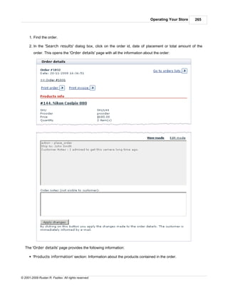 Operating Your Store   265



      1. Find the order.

      2. In the 'Search results' dialog box, click on the order id, date of placement or total amount of the
         order. This opens the 'Order details' page with all the information about the order:




   The 'Order details' page provides the following information:

      § 'Products information' section: Information about the products contained in the order.




© 2001-2009 Ruslan R. Fazliev. All rights reserved.
 