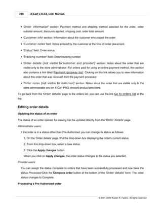 266         X-Cart v.4.3.0. User Manual.



  § 'Order information' section: Payment method and shipping method selected for the order, order
       subtotal amount, discounts applied, shipping cost, order total amount.

  § 'Customer info' section: Information about the customer who placed the order.

  § 'Customer notes' field: Notes entered by the customer at the time of order placement.

  § 'Status' field: Order status.

  § 'Tracking number' field: Order tracking number.

  § 'Order details (not visible to customer and provider)' section: Notes about the order that are
       visible only to the store administrator. For orders paid for using an online payment method, this section
       also contains a link titled 'Payment gateway log'. Clicking on this link allows you to view information
       about this order that was received from the payment processor.

  § 'Order notes (not visible to customer)' section: Notes about the order that are visible only to the
       store administrator and (in X-Cart PRO version) product providers.

To go back from the 'Order details' page to the orders list, you can use the link Go to orders list at the
top.


Editing order details

Updating the status of an order

The status of an order opened for viewing can be updated directly from the 'Order details' page.

Administrator users:

  If the order is in a status other than Pre-Authorized, you can change its status as follows:

       1. On the 'Order details' page, find the drop-down box displaying the order's current status.

       2. From this drop-down box, select a new status.

       3. Click the Apply changes button.

       When you click on Apply changes, the order status changes to the status you selected.

Provider users:

  You can assign the status Complete to orders that have been successfully processed and now have the
  status Processed:Click the Complete order button at the bottom of the 'Order details' form. The order
  status changes to Complete.

Processing a Pre-Authorized order




                                                                        © 2001-2009 Ruslan R. Fazliev. All rights reserved.
 
