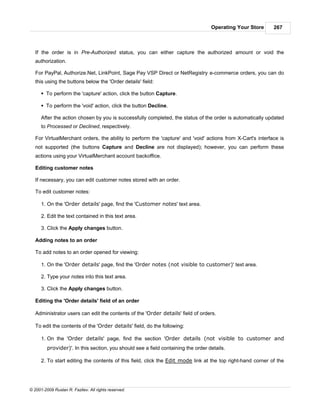 Operating Your Store      267



   If the order is in Pre-Authorized status, you can either capture the authorized amount or void the
   authorization.

   For PayPal, Authorize.Net, LinkPoint, Sage Pay VSP Direct or NetRegistry e-commerce orders, you can do
   this using the buttons below the 'Order details' field:

      § To perform the 'capture' action, click the button Capture.

      § To perform the 'void' action, click the button Decline.

      After the action chosen by you is successfully completed, the status of the order is automatically updated
      to Processed or Declined, respectively.

   For VirtualMerchant orders, the ability to perform the 'capture' and 'void' actions from X-Cart's interface is
   not supported (the buttons Capture and Decline are not displayed); however, you can perform these
   actions using your VirtualMerchant account backoffice.

   Editing customer notes

   If necessary, you can edit customer notes stored with an order.

   To edit customer notes:

      1. On the 'Order details' page, find the 'Customer notes' text area.

      2. Edit the text contained in this text area.

      3. Click the Apply changes button.

   Adding notes to an order

   To add notes to an order opened for viewing:

      1. On the 'Order details' page, find the 'Order notes (not visible to customer)' text area.

      2. Type your notes into this text area.

      3. Click the Apply changes button.

   Editing the 'Order details' field of an order

   Administrator users can edit the contents of the 'Order details' field of orders.

   To edit the contents of the 'Order details' field, do the following:

      1. On the 'Order details' page, find the section 'Order details (not visible to customer and
         provider)'. In this section, you should see a field containing the order details.

      2. To start editing the contents of this field, click the Edit mode link at the top right-hand corner of the




© 2001-2009 Ruslan R. Fazliev. All rights reserved.
 