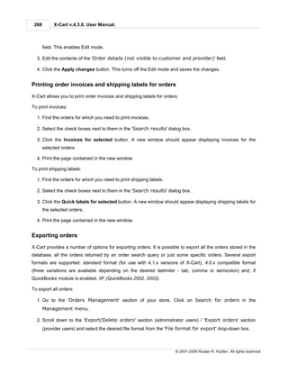 268        X-Cart v.4.3.0. User Manual.



       field. This enables Edit mode.

  3. Edit the contents of the 'Order details (not visible to customer and provider)' field.

  4. Click the Apply changes button. This turns off the Edit mode and saves the changes.


Printing order invoices and shipping labels for orders

X-Cart allows you to print order invoices and shipping labels for orders.

To print invoices:

  1. Find the orders for which you need to print invoices.

  2. Select the check boxes next to them in the 'Search results' dialog box.

  3. Click the Invoices for selected button. A new window should appear displaying invoices for the
       selected orders.

  4. Print the page contained in the new window.

To print shipping labels:

  1. Find the orders for which you need to print shipping labels.

  2. Select the check boxes next to them in the 'Search results' dialog box.

  3. Click the Quick labels for selected button. A new window should appear displaying shipping labels for
       the selected orders.

  4. Print the page contained in the new window.


Exporting orders

X-Cart provides a number of options for exporting orders. It is possible to export all the orders stored in the
database, all the orders returned by an order search query or just some specific orders. Several export
formats are supported: standard format (for use with 4.1.x versions of X-Cart), 4.0.x compatible format
(three variations are available depending on the desired delimiter - tab, comma or semicolon) and, if
QuickBooks module is enabled, IIF (QuickBooks 2002, 2003).

To export all orders:

  1. Go to the 'Orders Management' section of your store. Click on Search for orders in the
       Management menu.

  2. Scroll down to the 'Export/Delete orders' section (administrator users) / 'Export orders' section
       (provider users) and select the desired file format from the 'File format for export' drop-down box.



                                                                       © 2001-2009 Ruslan R. Fazliev. All rights reserved.
 