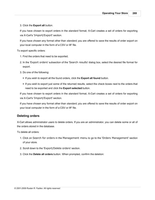 Operating Your Store      269



      3. Click the Export all button.

      If you have chosen to export orders in the standard format, X-Cart creates a set of orders for exporting
      via X-Cart's 'Import/Export' section.

      If you have chosen any format other than standard, you are offered to save the results of order export on
      your local computer in the form of a CSV or IIF file.

   To export specific orders:

      1. Find the orders that need to be exported.

      2. In the 'Export orders' subsection of the 'Search results' dialog box, select the desired file format for
         export.

      3. Do one of the following:

         § If you wish to export all the found orders, click the Export all found button.

         § If you wish to export just some of the returned results, select the check boxes next to the orders that
            need to be exported and click the Export selected button.

      If you have chosen to export orders in the standard format, X-Cart creates a set of orders for exporting
      via X-Cart's 'Import/Export' section.

      If you have chosen any format other than standard, you are offered to save the results of order export on
      your local computer in the form of a CSV or IIF file.


   Deleting orders

   X-Cart allows administrator users to delete orders. If you are an administrator, you can delete some or all of
   the orders stored in the database.

   To delete all orders:

      1. Click on Search for orders in the Management menu to go to the 'Orders Management' section
         of your store.

      2. Scroll down to the 'Export/Delete orders' section.

      3. Click the Delete all orders button. When prompted, confirm the deletion:




© 2001-2009 Ruslan R. Fazliev. All rights reserved.
 