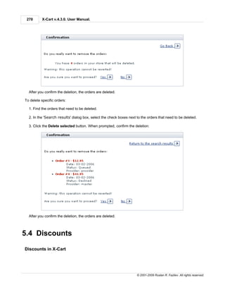 270      X-Cart v.4.3.0. User Manual.




  After you confirm the deletion, the orders are deleted.

To delete specific orders:

  1. Find the orders that need to be deleted.

  2. In the 'Search results' dialog box, select the check boxes next to the orders that need to be deleted.

  3. Click the Delete selected button. When prompted, confirm the deletion:




  After you confirm the deletion, the orders are deleted.



5.4 Discounts

Discounts in X-Cart




                                                                     © 2001-2009 Ruslan R. Fazliev. All rights reserved.
 