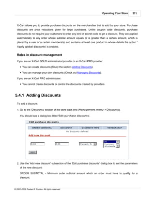 Operating Your Store       271



   X-Cart allows you to provide purchase discounts on the merchandise that is sold by your store. Purchase
   discounts are price reductions given for large purchases. Unlike coupon code discounts, purchase
   discounts do not require your customers to enter any kind of secret code to get a discount. They are applied
   automatically to any order whose subtotal amount equals or is greater than a certain amount, which is
   placed by a user of a certain membership and contains at least one product in whose details the option '
   Apply global discounts' is enabled.


   Roles in discount management

   If you are an X-Cart GOLD administrator/provider or an X-Cart PRO provider:

      § You can create discounts (Study the section Adding Discounts).

      § You can manage your own discounts (Check out Managing Discounts).

   If you are an X-Cart PRO administrator:

      § You cannot create discounts or control the discounts created by providers.



5.4.1 Adding Discounts
   To add a discount:

   1. Go to the 'Discounts' section of the store back end (Management menu->Discounts).

      You should see a dialog box titled 'Edit purchase discounts'.




   2. Use the 'Add new discount' subsection of the 'Edit purchase discounts' dialog box to set the parameters
      of the new discount:

      ORDER SUBTOTAL - Minimum order subtotal amount which an order must have to qualify for a
      discount.



© 2001-2009 Ruslan R. Fazliev. All rights reserved.
 