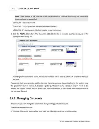 272       X-Cart v.4.3.0. User Manual.



       Note: Order subtotal is the total cost of all the products in a customer's shopping cart before any
       taxes or discounts are applied.

  DISCOUNT - Discount amount.

  DISCOUNT TYPE - Type of the discount (absolute or percent).

  MEMBERSHIP - Membership(s) that will be able to use the discount.

3. Click the Add/Update button. The discount is added to the list of available purchase discounts in the
  upper part of the dialog box.




  According to the screenshot above, Wholesale members will be able to get 5% off on orders of $1000
  and over.

Please note that, when an order qualifies for more than one purchase discount defined in this section, only
the greatest discount is applied. If, besides a global purchase discount, a discount coupon needs to be
applied, the coupon savings amount is deducted from what remains of the subtotal after the application of
the purchase discount.



5.4.2 Managing Discounts
If necessary, you can change the parameters of any existing purchase discounts.

To edit one or more discounts:

1. Go to the 'Discounts' section of the store back end (Management menu->Discounts).




                                                                    © 2001-2009 Ruslan R. Fazliev. All rights reserved.
 