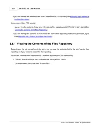 274        X-Cart v.4.3.0. User Manual.



   § you can manage the contents of the store's files repository /xcart/files (See Managing the Contents of
      the Files Repository).

 If you are an X-Cart PRO provider:

   § you can view the contents of your area in the store's files repository /xcart/files/provider_login (See
        Viewing the Contents of the Files Repository).

   § you can manage the contents of your area in the store's files repository /xcart/files/provider_login
      (See Managing the Contents of the Files Repository).



5.5.1 Viewing the Contents of the Files Repository
 Depending on the role you perform in the store, you can view the contents of either the store's entire files
 repository or of your personal area within that repository.

 To view the contents of the files repository / your files repository area, do the following:

   1. Open X-Cart's file manager: click on Files in the Management menu.

        You should see a dialog box titled 'Browse files'.




                                                                          © 2001-2009 Ruslan R. Fazliev. All rights reserved.
 