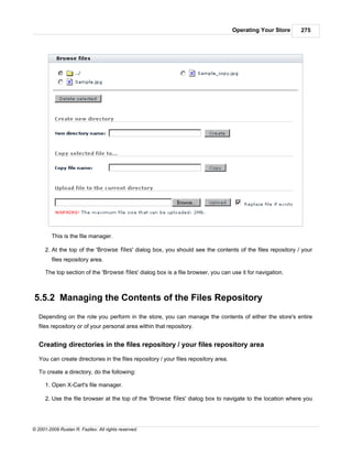 Operating Your Store   275




         This is the file manager.

      2. At the top of the 'Browse files' dialog box, you should see the contents of the files repository / your
         files repository area.

      The top section of the 'Browse files' dialog box is a file browser, you can use it for navigation.



5.5.2 Managing the Contents of the Files Repository
   Depending on the role you perform in the store, you can manage the contents of either the store's entire
   files repository or of your personal area within that repository.


   Creating directories in the files repository / your files repository area

   You can create directories in the files repository / your files repository area.

   To create a directory, do the following:

      1. Open X-Cart's file manager.

      2. Use the file browser at the top of the 'Browse files' dialog box to navigate to the location where you




© 2001-2009 Ruslan R. Fazliev. All rights reserved.
 