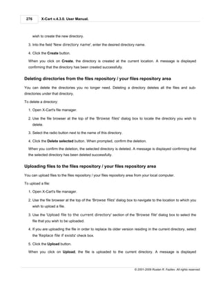 276         X-Cart v.4.3.0. User Manual.



       wish to create the new directory.

  3. Into the field 'New directory name', enter the desired directory name.

  4. Click the Create button.

  When you click on Create, the directory is created at the current location. A message is displayed
  confirming that the directory has been created successfully.


Deleting directories from the files repository / your files repository area

You can delete the directories you no longer need. Deleting a directory deletes all the files and sub-
directories under that directory.

To delete a directory:

  1. Open X-Cart's file manager.

  2. Use the file browser at the top of the 'Browse files' dialog box to locate the directory you wish to
       delete.

  3. Select the radio button next to the name of this directory.

  4. Click the Delete selected button. When prompted, confirm the deletion.

  When you confirm the deletion, the selected directory is deleted. A message is displayed confirming that
  the selected directory has been deleted successfully.


Uploading files to the files repository / your files repository area

You can upload files to the files repository / your files repository area from your local computer.

To upload a file:

  1. Open X-Cart's file manager.

  2. Use the file browser at the top of the 'Browse files' dialog box to navigate to the location to which you
       wish to upload a file.

  3. Use the 'Upload file to the current directory' section of the 'Browse file' dialog box to select the
       file that you wish to be uploaded.

  4. If you are uploading the file in order to replace its older version residing in the current directory, select
       the 'Replace file if exists' check box.

  5. Click the Upload button.

  When you click on Upload, the file is uploaded to the current directory. A message is displayed



                                                                        © 2001-2009 Ruslan R. Fazliev. All rights reserved.
 