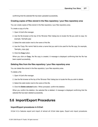 Operating Your Store        277



      confirming that the selected file has been uploaded successfully.


   Creating copies of files stored in the files repository / your files repository area

   You can create copies of files stored in the files repository / your files repository area.

   To create a copy of a file:

      1. Open X-Cart's file manager.

      2. Use the file browser at the top of the 'Browse files' dialog box to locate the file you wish to copy; for
         example, 'Sample.jpg'.

      3. Select the radio button next to the name of this file.

      4. Use the 'Copy file name' field to enter a name that you wish to be used for the file copy; for example,
         'Sample_copy.jpg'.

      5. Click the Copy button.

      When you click on Copy, the file copy is created. A message is displayed confirming that the file has
      been copied successfully.


   Deleting files from the files repository / your files repository area

   You can delete files stored in the files repository / your files repository area.

   To delete a file:

      1. Open X-Cart's file manager.

      2. Use the file browser at the top of the 'Browse files' dialog box to locate the file you wish to delete.

      3. Select the radio button next to the name of this file.

      4. Click the Delete selected button. When prompted, confirm the deletion.

      When you confirm the deletion, the selected file is deleted. A message is displayed confirming that the
      selected file has been deleted successfully.



5.6 Import/Export Procedures

   Import/Export procedures in X-Cart

   X-Cart 4.3.x features export and import of almost all X-Cart data types. Export and import procedures




© 2001-2009 Ruslan R. Fazliev. All rights reserved.
 