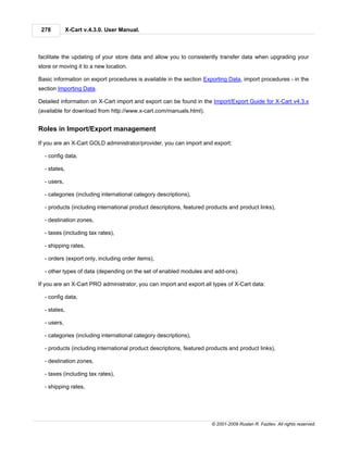 278          X-Cart v.4.3.0. User Manual.



facilitate the updating of your store data and allow you to consistently transfer data when upgrading your
store or moving it to a new location.

Basic information on export procedures is available in the section Exporting Data, import procedures - in the
section Importing Data.

Detailed information on X-Cart import and export can be found in the Import/Export Guide for X-Cart v4.3.x
(available for download from http://www.x-cart.com/manuals.html).


Roles in Import/Export management

If you are an X-Cart GOLD administrator/provider, you can import and export:

  - config data,

  - states,

  - users,

  - categories (including international category descriptions),

  - products (including international product descriptions, featured products and product links),

  - destination zones,

  - taxes (including tax rates),

  - shipping rates,

  - orders (export only, including order items),

  - other types of data (depending on the set of enabled modules and add-ons).

If you are an X-Cart PRO administrator, you can import and export all types of X-Cart data:

  - config data,

  - states,

  - users,

  - categories (including international category descriptions),

  - products (including international product descriptions, featured products and product links),

  - destination zones,

  - taxes (including tax rates),

  - shipping rates,




                                                                      © 2001-2009 Ruslan R. Fazliev. All rights reserved.
 