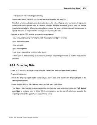 Operating Your Store      279



      - orders (export only, including order items),

      - other types of data (depending on the set of enabled modules and add-ons).

      Note that, when exporting products, destination zones, tax rates, shipping rates and orders, it is possible
      to export all data or just the data of a specific provider. Also note that these types of data can only be
      imported specifically for different providers (which means that before importing you will be supposed to
      specify the name of the provider for whom you are importing the data).

   If you are an X-Cart PRO provider, you can import and export:

      - your products (including international product descriptions and product links),

      - your destination zones,

      - your tax rates,

      - your shipping rates,

      - your orders (export only, including order items),

      - other types of data according to your access privileges (depending on the set of enabled modules and
      add-ons).



5.6.1 Exporting Data
   Export of X-Cart data can be performed using the 'Export data' section of your store's back end.

   To access this section:

   1. Go to the 'Import/export data' section of your store's back end: click the link Import/Export in the
      Management menu.

   2. In the 'Import/export data' section menu, click the link Export data.

      The 'Export data' section looks something like this (with the reservation that the section [+] Select
      provider is available only to X-Cart PRO administrators, and the set of data types available for
      exporting varies on the type of user account being used):




© 2001-2009 Ruslan R. Fazliev. All rights reserved.
 