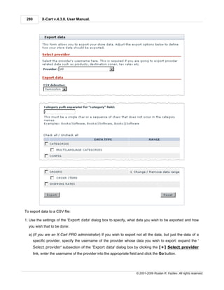 280        X-Cart v.4.3.0. User Manual.




To export data to a CSV file:

1. Use the settings of the 'Export data' dialog box to specify, what data you wish to be exported and how
  you wish that to be done:

  a) (If you are an X-Cart PRO administrator) If you wish to export not all the data, but just the data of a
       specific provider, specify the username of the provider whose data you wish to export: expand the '
       Select provider' subsection of the 'Export data' dialog box by clicking the [+] Select provider
       link, enter the username of the provider into the appropriate field and click the Go button.




                                                                         © 2001-2009 Ruslan R. Fazliev. All rights reserved.
 