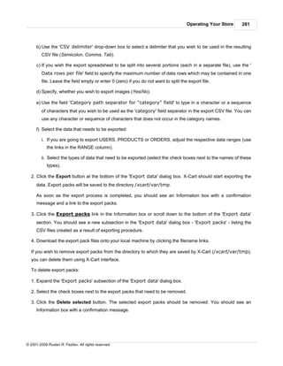 Operating Your Store   281



      b) Use the 'CSV delimiter' drop-down box to select a delimiter that you wish to be used in the resulting
         CSV file (Semicolon, Comma, Tab).

      c) If you wish the export spreadsheet to be split into several portions (each in a separate file), use the '
         Data rows per file' field to specify the maximum number of data rows which may be contained in one
         file. Leave the field empty or enter 0 (zero) if you do not want to split the export file.

      d) Specify, whether you wish to export images (Yes/No).

      e) Use the field 'Category path separator for "category" field' to type in a character or a sequence
         of characters that you wish to be used as the 'category' field separator in the export CSV file. You can
         use any character or sequence of characters that does not occur in the category names.

      f) Select the data that needs to be exported:

         i. If you are going to export USERS, PRODUCTS or ORDERS, adjust the respective data ranges (use
            the links in the RANGE column).

         ii. Select the types of data that need to be exported (select the check boxes next to the names of these
            types).

   2. Click the Export button at the bottom of the 'Export data' dialog box. X-Cart should start exporting the
      data. Export packs will be saved to the directory /xcart/var/tmp.

      As soon as the export process is completed, you should see an Information box with a confirmation
      message and a link to the export packs.

   3. Click the Export packs link in the Information box or scroll down to the bottom of the 'Export data'
      section. You should see a new subsection in the 'Export data' dialog box - 'Export packs' - listing the
      CSV files created as a result of exporting procedure.

   4. Download the export pack files onto your local machine by clicking the filename links.

   If you wish to remove export packs from the directory to which they are saved by X-Cart (/xcart/var/tmp),
   you can delete them using X-Cart interface.

   To delete export packs:

   1. Expand the 'Export packs' subsection of the 'Export data' dialog box.

   2. Select the check boxes next to the export packs that need to be removed.

   3. Click the Delete selected button. The selected export packs should be removed. You should see an
      Information box with a confirmation message.




© 2001-2009 Ruslan R. Fazliev. All rights reserved.
 