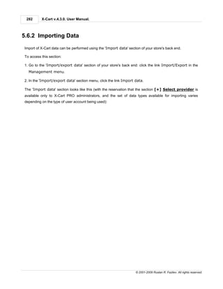 282      X-Cart v.4.3.0. User Manual.



5.6.2 Importing Data

Import of X-Cart data can be performed using the 'Import data' section of your store's back end.

To access this section:

1. Go to the 'Import/export data' section of your store's back end: click the link Import/Export in the
  Management menu.

2. In the 'Import/export data' section menu, click the link Import data.

The 'Import data' section looks like this (with the reservation that the section [+] Select provider is
available only to X-Cart PRO administrators, and the set of data types available for importing varies
depending on the type of user account being used):




                                                                    © 2001-2009 Ruslan R. Fazliev. All rights reserved.
 