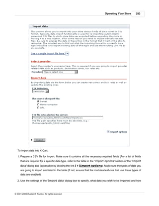 Operating Your Store        283




   To import data into X-Cart:

   1. Prepare a CSV file for import. Make sure it contains all the necessary required fields (For a list of fields
      that are required for a specific data type, refer to the table in the 'Import options' section of the 'Import
      data' dialog box (accessible by clicking the link [+]Import options). Make sure the types of data you
      are going to import are listed in the table (If not, ensure that the modules/add-ons that use these types of
      data are enabled).

   2. Use the settings of the 'Import data' dialog box to specify, what data you wish to be imported and how




© 2001-2009 Ruslan R. Fazliev. All rights reserved.
 