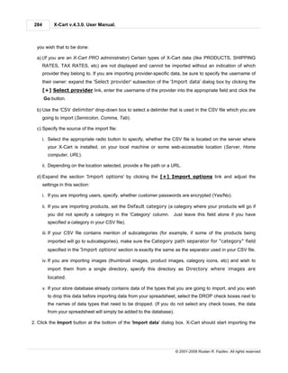 284         X-Cart v.4.3.0. User Manual.



  you wish that to be done:

  a) (If you are an X-Cart PRO administrator) Certain types of X-Cart data (like PRODUCTS, SHIPPING
       RATES, TAX RATES, etc) are not displayed and cannot be imported without an indication of which
       provider they belong to. If you are importing provider-specific data, be sure to specify the username of
       their owner: expand the 'Select provider' subsection of the 'Import data' dialog box by clicking the
       [+] Select provider link, enter the username of the provider into the appropriate field and click the
       Go button.

  b) Use the 'CSV delimiter' drop-down box to select a delimiter that is used in the CSV file which you are
       going to import (Semicolon, Comma, Tab).

  c) Specify the source of the import file:

       i. Select the appropriate radio button to specify, whether the CSV file is located on the server where
         your X-Cart is installed, on your local machine or some web-accessible location (Server, Home
         computer, URL).

       ii. Depending on the location selected, provide a file path or a URL.

  d) Expand the section 'Import options' by clicking the [+] Import options link and adjust the
       settings in this section:

       i. If you are importing users, specify, whether customer passwords are encrypted (Yes/No).

       ii. If you are importing products, set the Default category (a category where your products will go if
         you did not specify a category in the 'Category' column. Just leave this field alone if you have
         specified a category in your CSV file).

       iii. If your CSV file contains mention of subcategories (for example, if some of the products being
         imported will go to subcategories), make sure the Category path separator for "category" field
         specified in the 'Import options' section is exactly the same as the separator used in your CSV file.

       iv. If you are importing images (thumbnail images, product images, category icons, etc) and wish to
         import them from a single directory, specify this directory as Directory where images are
         located.

       v. If your store database already contains data of the types that you are going to import, and you wish
         to drop this data before importing data from your spreadsheet, select the DROP check boxes next to
         the names of data types that need to be dropped. (If you do not select any check boxes, the data
         from your spreadsheet will simply be added to the database).

2. Click the Import button at the bottom of the 'Import data' dialog box. X-Cart should start importing the




                                                                        © 2001-2009 Ruslan R. Fazliev. All rights reserved.
 