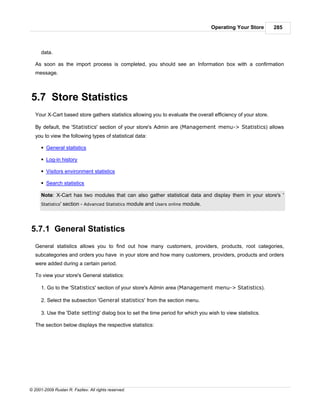 Operating Your Store       285



      data.

   As soon as the import process is completed, you should see an Information box with a confirmation
   message.



5.7 Store Statistics
   Your X-Cart based store gathers statistics allowing you to evaluate the overall efficiency of your store.

   By default, the 'Statistics' section of your store's Admin are (Management menu-> Statistics) allows
   you to view the following types of statistical data:

      § General statistics

      § Log-in history

      § Visitors environment statistics

      § Search statistics

      Note: X-Cart has two modules that can also gather statistical data and display them in your store's '
      Statistics'   section - Advanced Statistics module and Users online module.



5.7.1 General Statistics
   General statistics allows you to find out how many customers, providers, products, root categories,
   subcategories and orders you have in your store and how many customers, providers, products and orders
   were added during a certain period.

   To view your store's General statistics:

      1. Go to the 'Statistics' section of your store's Admin area (Management menu-> Statistics).

      2. Select the subsection 'General statistics' from the section menu.

      3. Use the 'Date setting' dialog box to set the time period for which you wish to view statistics.

   The section below displays the respective statistics:




© 2001-2009 Ruslan R. Fazliev. All rights reserved.
 