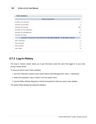 286       X-Cart v.4.3.0. User Manual.




5.7.2 Log-in History

 The 'Log-in history' section allows you to get information about the users that logged in to your store
 during a certain period.

 To view your store's Log-in history statistics:

   1. Go to the 'Statistics' section of your store's Admin area (Management menu-> Statistics).

   2. Select the subsection 'Log-in history' from the section menu.

   3. Use the 'Date setting' dialog box to set the time period for which you wish to view statistics.

 The section below displays the respective statistics:




                                                                       © 2001-2009 Ruslan R. Fazliev. All rights reserved.
 