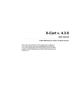 X-Cart v. 4.3.0
                                                                     User manual

                                 © 2001-2009 Ruslan R. Fazliev. All rights reserved.


This is the User manual for X-Cart shopping cart software, v.
4.3.0. This manual covers the installation and use of X-Cart
4.3.0 and is applicable for both X-Cart GOLD and X-Cart PRO
versions. It is not intended for use with X-Cart versions prior to
X-Cart 4.3.0.
 