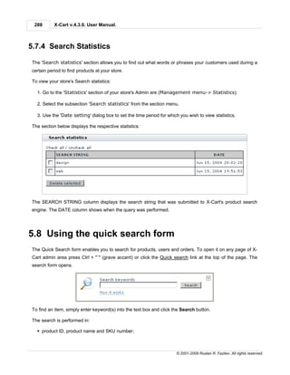 288       X-Cart v.4.3.0. User Manual.



5.7.4 Search Statistics

 The 'Search statistics' section allows you to find out what words or phrases your customers used during a
 certain period to find products at your store.

 To view your store's Search statistics:

   1. Go to the 'Statistics' section of your store's Admin are (Management menu-> Statistics).

   2. Select the subsection 'Search statistics' from the section menu.

   3. Use the 'Date setting' dialog box to set the time period for which you wish to view statistics.

 The section below displays the respective statistics:




 The SEARCH STRING column displays the search string that was submitted to X-Cart's product search
 engine. The DATE column shows when the query was performed.




5.8 Using the quick search form
 The Quick Search form enables you to search for products, users and orders. To open it on any page of X-
 Cart admin area press Ctrl + "`" (grave accent) or click the Quick search link at the top of the page. The
 search form opens.




 To find an item, simply enter keyword(s) into the text box and click the Search button.

 The search is performed in:

   § product ID, product name and SKU number;



                                                                       © 2001-2009 Ruslan R. Fazliev. All rights reserved.
 