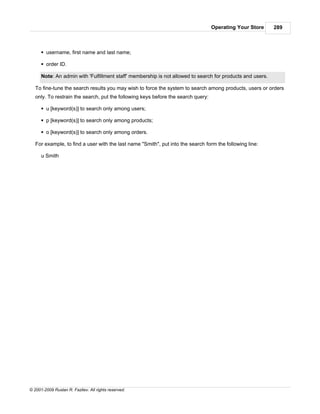 Operating Your Store     289



      § username, first name and last name;

      § order ID.

      Note: An admin with 'Fulfillment staff' membership is not allowed to search for products and users.

   To fine-tune the search results you may wish to force the system to search among products, users or orders
   only. To restrain the search, put the following keys before the search query:

      § u [keyword(s)] to search only among users;

      § p [keyword(s)] to search only among products;

      § o [keyword(s)] to search only among orders.

   For example, to find a user with the last name "Smith", put into the search form the following line:

      u Smith




© 2001-2009 Ruslan R. Fazliev. All rights reserved.
 