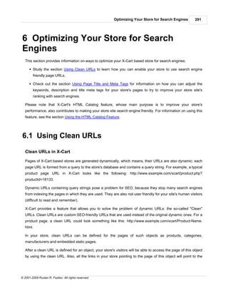 Optimizing Your Store for Search Engines           291




6 Optimizing Your Store for Search
Engines
   This section provides information on ways to optimize your X-Cart based store for search engines.

      § Study the section Using Clean URLs to learn how you can enable your store to use search engine
        friendly page URLs.

      § Check out the section Using Page Title and Meta Tags for information on how you can adjust the
        keywords, description and title meta tags for your store's pages to try to improve your store site's
        ranking with search engines.

   Please note that X-Cart's HTML Catalog feature, whose main purpose is to improve your store's
   performance, also contributes to making your store site search engine friendly. For information on using this
   feature, see the section Using the HTML Catalog Feature.




6.1 Using Clean URLs

   Clean URLs in X-Cart

   Pages of X-Cart based stores are generated dynamically, which means, their URLs are also dynamic: each
   page URL is formed from a query to the store's database and contains a query string. For example, a typical
   product page URL in X-Cart looks like the following: http://www.example.com/xcart/product.php?
   productid=16133.

   Dynamic URLs containing query strings pose a problem for SEO, because they stop many search engines
   from indexing the pages in which they are used. They are also not user friendly for your site's human visitors
   (difficult to read and remember).

   X-Cart provides a feature that allows you to solve the problem of dynamic URLs: the so-called "Clean"
   URLs. Clean URLs are custom SEO-friendly URLs that are used instead of the original dynamic ones. For a
   product page, a clean URL could look something like this: http://www.example.com/xcart/Product-Name.
   html.

   In your store, clean URLs can be defined for the pages of such objects as products, categories,
   manufacturers and embedded static pages.

   After a clean URL is defined for an object, your store's visitors will be able to access the page of this object
   by using the clean URL. Also, all the links in your store pointing to the page of this object will point to the




© 2001-2009 Ruslan R. Fazliev. All rights reserved.
 