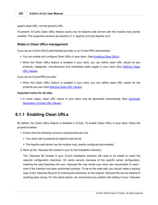 292         X-Cart v.4.3.0. User Manual.



page's clean URL, not the dynamic URL.

At present, X-Cart's Clean URLs feature works only for Apache web servers with the module mod_rewrite
enabled. The supported versions are Apache v1.3, Apache v2.0 and Apache v2.2.


Roles in Clean URLs management

If you are an X-Cart GOLD administrator/provider or an X-Cart PRO administrator:

  § You can enable and configure Clean URLs in your store (See Enabling Clean URLs).

  § When the Clean URLs feature is enabled in your store, you can define clean URL values for any
    products, categories, manufacturers and embedded static pages in your store (See Defining Clean
    URL Values).

If you are an X-Cart PRO provider:

  § When the Clean URLs feature is enabled in your store, you can define clean URL values for the
    products you own (See Defining Clean URL Values).

Important notice for all roles:

  § In some cases, clean URL values in your store may be generated automatically (See Automatic
    Generation of Clean URL Values).



6.1.1 Enabling Clean URLs
By default, the Clean URLs feature is disabled in X-Cart. To enable Clean URLs in your store, follow the
procedure below:

  1. Ensure that the following minimum requirements are met:

       § Your store site is powered by Apache web server.

       § The Apache web server has the module mod_rewrite configured and enabled.

  2. Back up the .htaccess file located in your X-Cart installation directory.

       The .htaccess file located in your X-Cart installation directory will need to be edited to insert the
       required configuration directives. On some servers, because of the specific server configuration,
       inserting the said directives into your .htaccess file may render your store site inaccessible to users -
       even if the insertion has been performed correctly. To be on the safe side, you should make a backup
       copy of the .htaccess file prior to inserting the directives, so the original .htaccess file can be restored if
       anything goes wrong. For the same reason, we recommend you perform the editing of your .htaccess




                                                                            © 2001-2009 Ruslan R. Fazliev. All rights reserved.
 