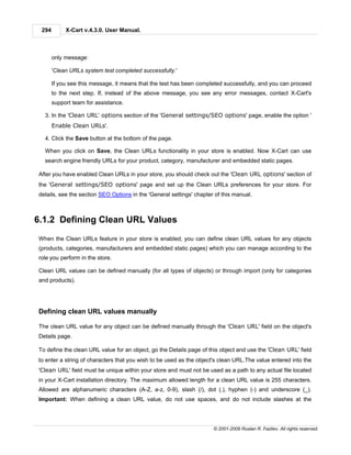 294        X-Cart v.4.3.0. User Manual.



       only message:

       'Clean URLs system test completed successfully.'

       If you see this message, it means that the test has been completed successfully, and you can proceed
       to the next step. If, instead of the above message, you see any error messages, contact X-Cart's
       support team for assistance.

  3. In the 'Clean URL' options section of the 'General settings/SEO options' page, enable the option '
       Enable Clean URLs'.

  4. Click the Save button at the bottom of the page.

  When you click on Save, the Clean URLs functionality in your store is enabled. Now X-Cart can use
  search engine friendly URLs for your product, category, manufacturer and embedded static pages.

After you have enabled Clean URLs in your store, you should check out the 'Clean URL options' section of
the 'General settings/SEO options' page and set up the Clean URLs preferences for your store. For
details, see the section SEO Options in the 'General settings' chapter of this manual.



6.1.2 Defining Clean URL Values
When the Clean URLs feature in your store is enabled, you can define clean URL values for any objects
(products, categories, manufacturers and embedded static pages) which you can manage according to the
role you perform in the store.

Clean URL values can be defined manually (for all types of objects) or through import (only for categories
and products).




Defining clean URL values manually

The clean URL value for any object can be defined manually through the 'Clean URL' field on the object's
Details page.

To define the clean URL value for an object, go the Details page of this object and use the 'Clean URL' field
to enter a string of characters that you wish to be used as the object's clean URL.The value entered into the
'Clean URL' field must be unique within your store and must not be used as a path to any actual file located
in your X-Cart installation directory. The maximum allowed length for a clean URL value is 255 characters.
Allowed are alphanumeric characters (A-Z, a-z, 0-9), slash (/), dot (.), hyphen (-) and underscore (_).
Important: When defining a clean URL value, do not use spaces, and do not include slashes at the




                                                                      © 2001-2009 Ruslan R. Fazliev. All rights reserved.
 