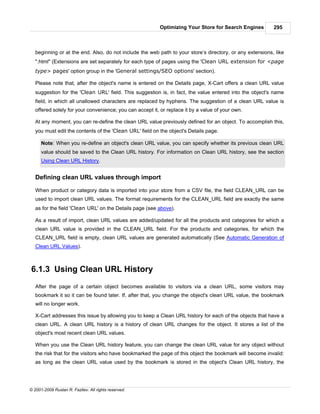 Optimizing Your Store for Search Engines        295



   beginning or at the end. Also, do not include the web path to your store’s directory, or any extensions, like
   ".html" (Extensions are set separately for each type of pages using the 'Clean URL extension for <page
   type> pages' option group in the 'General settings/SEO options' section).

   Please note that, after the object's name is entered on the Details page, X-Cart offers a clean URL value
   suggestion for the 'Clean URL' field. This suggestion is, in fact, the value entered into the object's name
   field, in which all unallowed characters are replaced by hyphens. The suggestion of a clean URL value is
   offered solely for your convenience; you can accept it, or replace it by a value of your own.

   At any moment, you can re-define the clean URL value previously defined for an object. To accomplish this,
   you must edit the contents of the 'Clean URL' field on the object's Details page.

      Note: When you re-define an object's clean URL value, you can specify whether its previous clean URL
      value should be saved to the Clean URL history. For information on Clean URL history, see the section
      Using Clean URL History.


   Defining clean URL values through import

   When product or category data is imported into your store from a CSV file, the field CLEAN_URL can be
   used to import clean URL values. The format requirements for the CLEAN_URL field are exactly the same
   as for the field 'Clean URL' on the Details page (see above).

   As a result of import, clean URL values are added/updated for all the products and categories for which a
   clean URL value is provided in the CLEAN_URL field. For the products and categories, for which the
   CLEAN_URL field is empty, clean URL values are generated automatically (See Automatic Generation of
   Clean URL Values).



6.1.3 Using Clean URL History
   After the page of a certain object becomes available to visitors via a clean URL, some visitors may
   bookmark it so it can be found later. If, after that, you change the object's clean URL value, the bookmark
   will no longer work.

   X-Cart addresses this issue by allowing you to keep a Clean URL history for each of the objects that have a
   clean URL. A clean URL history is a history of clean URL changes for the object. It stores a list of the
   object's most recent clean URL values.

   When you use the Clean URL history feature, you can change the clean URL value for any object without
   the risk that for the visitors who have bookmarked the page of this object the bookmark will become invalid:
   as long as the clean URL value used by the bookmark is stored in the object's Clean URL history, the




© 2001-2009 Ruslan R. Fazliev. All rights reserved.
 