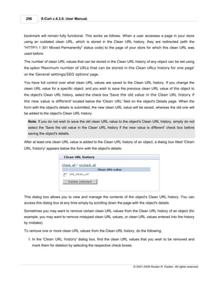 296        X-Cart v.4.3.0. User Manual.



bookmark will remain fully functional. This works as follows: When a user accesses a page in your store
using an outdated clean URL, which is stored in the Clean URL history, they are redirected (with the
"HTTP/1.1 301 Moved Permanently" status code) to the page of your store for which this clean URL was
used before.

The number of clean URL values that can be stored in the Clean URL history of any object can be set using
the option 'Maximum number of URLs that can be stored in the Clean URLs history for one page'
on the 'General settings/SEO options' page.

You have full control over what clean URL values are saved to the Clean URL history. If you change the
clean URL value for a specific object, and you wish to save the previous clean URL value of this object to
the object's Clean URL history, select the check box 'Save the old value in the Clean URL history if
the new value is different' located below the 'Clean URL' field on the object's Details page. When the
form with the object's details is submitted, the new clean URL value will be saved, whereas the old one will
be added to the object's Clean URL history.

  Note: If you do not wish to save the old clean URL value to the object's Clean URL history, simply do not
  select the 'Save the old value in the Clean URL history if the new value is different' check box before
  saving the object's details.

After at least one clean URL value is added to the Clean URL history of an object, a dialog box titled 'Clean
URL history' appears below the form with the object's details:




This dialog box allows you to view and manage the contents of the object's Clean URL history. You can
access this dialog box at any time simply by scrolling down the page with the object's details.

Sometimes you may want to remove certain clean URL values from the Clean URL history of an object (for
example, you may want to remove mistyped clean URL values, or clean URL values entered into the history
by mistake).

To remove one or more clean URL values from the Clean URL history, do the following:

  1. In the 'Clean URL history' dialog box, find the clean URL values that you wish to be removed and
       mark them for deletion by selecting the respective check boxes.




                                                                         © 2001-2009 Ruslan R. Fazliev. All rights reserved.
 