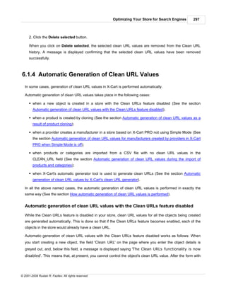 Optimizing Your Store for Search Engines        297



      2. Click the Delete selected button.

      When you click on Delete selected, the selected clean URL values are removed from the Clean URL
      history. A message is displayed confirming that the selected clean URL values have been removed
      successfully.



6.1.4 Automatic Generation of Clean URL Values
   In some cases, generation of clean URL values in X-Cart is performed automatically.

   Automatic generation of clean URL values takes place in the following cases:

      § when a new object is created in a store with the Clean URLs feature disabled (See the section
        Automatic generation of clean URL values with the Clean URLs feature disabled);

      § when a product is created by cloning (See the section Automatic generation of clean URL values as a
        result of product cloning);

      § when a provider creates a manufacturer in a store based on X-Cart PRO not using Simple Mode (See
        the section Automatic generation of clean URL values for manufacturers created by providers in X-Cart
        PRO when Simple Mode is off);

      § when products or categories are imported from a CSV file with no clean URL values in the
        CLEAN_URL field (See the section Automatic generation of clean URL values during the import of
        products and categories);

      § when X-Cart's automatic generator tool is used to generate clean URLs (See the section Automatic
        generation of clean URL values by X-Cart's clean URL generator).

   In all the above named cases, the automatic generation of clean URL values is performed in exactly the
   same way (See the section How automatic generation of clean URL values is performed).


   Automatic generation of clean URL values with the Clean URLs feature disabled

   While the Clean URLs feature is disabled in your store, clean URL values for all the objects being created
   are generated automatically. This is done so that if the Clean URLs feature becomes enabled, each of the
   objects in the store would already have a clean URL.

   Automatic generation of clean URL values with the Clean URLs feature disabled works as follows: When
   you start creating a new object, the field 'Clean URL' on the page where you enter the object details is
   greyed out, and, below this field, a message is displayed saying 'The Clean URLs functionality is now
   disabled'. This means that, at present, you cannot control the object's clean URL value. After the form with




© 2001-2009 Ruslan R. Fazliev. All rights reserved.
 