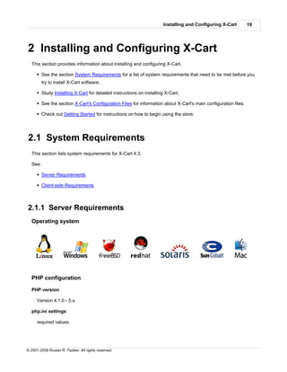 Installing and Configuring X-Cart         19




2 Installing and Configuring X-Cart
   This section provides information about installing and configuring X-Cart.

      § See the section System Requirements for a list of system requirements that need to be met before you
          try to install X-Cart software.

      § Study Installing X-Cart for detailed instructions on installing X-Cart.

      § See the section X-Cart's Configuration Files for information about X-Cart's main configuration files.

      § Check out Getting Started for instructions on how to begin using the store.




2.1 System Requirements
   This section lists system requirements for X-Cart 4.3.

   See:

      § Server Requirements

      § Client-side Requirements



2.1.1 Server Requirements
   Operating system




   PHP configuration

   PHP version

      Version 4.1.0 - 5.x.

   php.ini settings

      required values:




© 2001-2009 Ruslan R. Fazliev. All rights reserved.
 