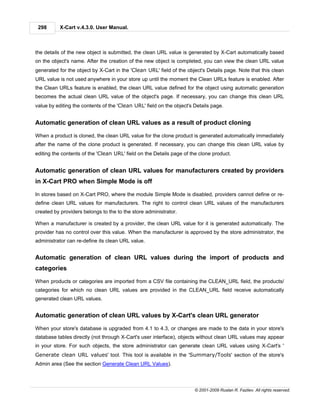 298      X-Cart v.4.3.0. User Manual.



the details of the new object is submitted, the clean URL value is generated by X-Cart automatically based
on the object's name. After the creation of the new object is completed, you can view the clean URL value
generated for the object by X-Cart in the 'Clean URL' field of the object's Details page. Note that this clean
URL value is not used anywhere in your store up until the moment the Clean URLs feature is enabled. After
the Clean URLs feature is enabled, the clean URL value defined for the object using automatic generation
becomes the actual clean URL value of the object's page. If necessary, you can change this clean URL
value by editing the contents of the 'Clean URL' field on the object's Details page.


Automatic generation of clean URL values as a result of product cloning

When a product is cloned, the clean URL value for the clone product is generated automatically immediately
after the name of the clone product is generated. If necessary, you can change this clean URL value by
editing the contents of the 'Clean URL' field on the Details page of the clone product.


Automatic generation of clean URL values for manufacturers created by providers
in X-Cart PRO when Simple Mode is off

In stores based on X-Cart PRO, where the module Simple Mode is disabled, providers cannot define or re-
define clean URL values for manufacturers. The right to control clean URL values of the manufacturers
created by providers belongs to the to the store administrator.

When a manufacturer is created by a provider, the clean URL value for it is generated automatically. The
provider has no control over this value. When the manufacturer is approved by the store administrator, the
administrator can re-define its clean URL value.


Automatic generation of clean URL values during the import of products and
categories

When products or categories are imported from a CSV file containing the CLEAN_URL field, the products/
categories for which no clean URL values are provided in the CLEAN_URL field receive automatically
generated clean URL values.


Automatic generation of clean URL values by X-Cart's clean URL generator

When your store's database is upgraded from 4.1 to 4.3, or changes are made to the data in your store's
database tables directly (not through X-Cart's user interface), objects without clean URL values may appear
in your store. For such objects, the store administrator can generate clean URL values using X-Cart's '
Generate clean URL values' tool. This tool is available in the 'Summary/Tools' section of the store's
Admin area (See the section Generate Clean URL Values).



                                                                       © 2001-2009 Ruslan R. Fazliev. All rights reserved.
 
