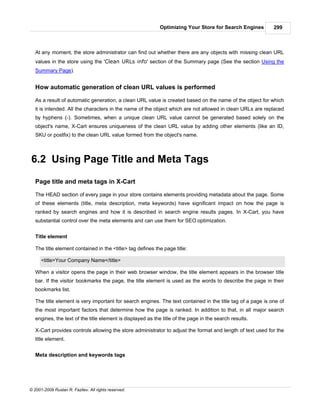 Optimizing Your Store for Search Engines        299



   At any moment, the store administrator can find out whether there are any objects with missing clean URL
   values in the store using the 'Clean URLs info' section of the Summary page (See the section Using the
   Summary Page).


   How automatic generation of clean URL values is performed

   As a result of automatic generation, a clean URL value is created based on the name of the object for which
   it is intended. All the characters in the name of the object which are not allowed in clean URLs are replaced
   by hyphens (-). Sometimes, when a unique clean URL value cannot be generated based solely on the
   object's name, X-Cart ensures uniqueness of the clean URL value by adding other elements (like an ID,
   SKU or postfix) to the clean URL value formed from the object's name.



6.2 Using Page Title and Meta Tags

   Page title and meta tags in X-Cart

   The HEAD section of every page in your store contains elements providing metadata about the page. Some
   of these elements (title, meta description, meta keywords) have significant impact on how the page is
   ranked by search engines and how it is described in search engine results pages. In X-Cart, you have
   substantial control over the meta elements and can use them for SEO optimization.


   Title element

   The title element contained in the <title> tag defines the page title:

      <title>Your Company Name</title>

   When a visitor opens the page in their web browser window, the title element appears in the browser title
   bar. If the visitor bookmarks the page, the title element is used as the words to describe the page in their
   bookmarks list.

   The title element is very important for search engines. The text contained in the title tag of a page is one of
   the most important factors that determine how the page is ranked. In addition to that, in all major search
   engines, the text of the title element is displayed as the title of the page in the search results.

   X-Cart provides controls allowing the store administrator to adjust the format and length of text used for the
   title element.


   Meta description and keywords tags




© 2001-2009 Ruslan R. Fazliev. All rights reserved.
 