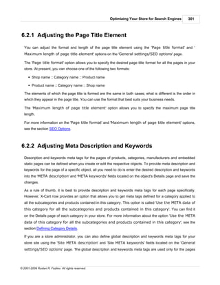 Optimizing Your Store for Search Engines         301



6.2.1 Adjusting the Page Title Element

   You can adjust the format and length of the page title element using the 'Page title format' and '
   Maximum length of page title element' options on the 'General settings/SEO options' page.

   The 'Page title format' option allows you to specify the desired page title format for all the pages in your
   store. At present, you can choose one of the following two formats:

      § Shop name :: Category name :: Product name

      § Product name :: Category name :: Shop name

   The elements of which the page title is formed are the same in both cases; what is different is the order in
   which they appear in the page title. You can use the format that best suits your business needs.

   The 'Maximum length of page title element' option allows you to specify the maximum page title
   length.

   For more information on the 'Page title format' and 'Maximum length of page title element' options,
   see the section SEO Options.



6.2.2 Adjusting Meta Description and Keywords
   Description and keywords meta tags for the pages of products, categories, manufacturers and embedded
   static pages can be defined when you create or edit the respective objects. To provide meta description and
   keywords for the page of a specific object, all you need to do is enter the desired description and keywords
   into the 'META description' and 'META keywords' fields located on the object's Details page and save the
   changes.

   As a rule of thumb, it is best to provide description and keywords meta tags for each page specifically.
   However, X-Cart now provides an option that allows you to get meta tags defined for a category applied to
   all the subcategories and products contained in this category. This option is called 'Use the META data of
   this category for all the subcategories and products contained in this category'. You can find it
   on the Details page of each category in your store. For more information about the option 'Use the META
   data of this category for all the subcategories and products contained in this category', see the
   section Defining Category Details.

   If you are a store administrator, you can also define global description and keywords meta tags for your
   store site using the 'Site META description' and 'Site META keywords' fields located on the 'General
   settings/SEO options' page. The global description and keywords meta tags are used only for the pages




© 2001-2009 Ruslan R. Fazliev. All rights reserved.
 