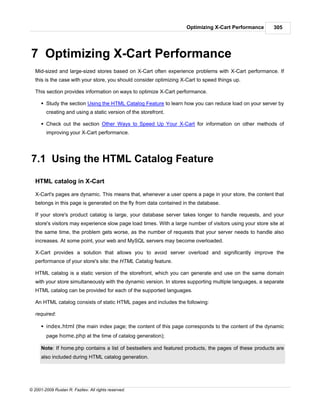 Optimizing X-Cart Performance         305




7 Optimizing X-Cart Performance
   Mid-sized and large-sized stores based on X-Cart often experience problems with X-Cart performance. If
   this is the case with your store, you should consider optimizing X-Cart to speed things up.

   This section provides information on ways to optimize X-Cart performance.

      § Study the section Using the HTML Catalog Feature to learn how you can reduce load on your server by
        creating and using a static version of the storefront.

      § Check out the section Other Ways to Speed Up Your X-Cart for information on other methods of
        improving your X-Cart performance.




7.1 Using the HTML Catalog Feature

   HTML catalog in X-Cart

   X-Cart's pages are dynamic. This means that, whenever a user opens a page in your store, the content that
   belongs in this page is generated on the fly from data contained in the database.

   If your store's product catalog is large, your database server takes longer to handle requests, and your
   store's visitors may experience slow page load times. With a large number of visitors using your store site at
   the same time, the problem gets worse, as the number of requests that your server needs to handle also
   increases. At some point, your web and MySQL servers may become overloaded.

   X-Cart provides a solution that allows you to avoid server overload and significantly improve the
   performance of your store's site: the HTML Catalog feature.

   HTML catalog is a static version of the storefront, which you can generate and use on the same domain
   with your store simultaneously with the dynamic version. In stores supporting multiple languages, a separate
   HTML catalog can be provided for each of the supported languages.

   An HTML catalog consists of static HTML pages and includes the following:

   required:

      § index.html (the main index page; the content of this page corresponds to the content of the dynamic
        page home.php at the time of catalog generation);

      Note: If home.php contains a list of bestsellers and featured products, the pages of these products are
      also included during HTML catalog generation.




© 2001-2009 Ruslan R. Fazliev. All rights reserved.
 