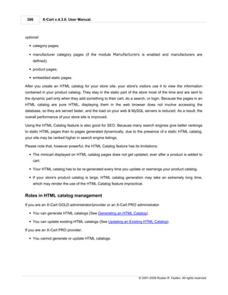 306         X-Cart v.4.3.0. User Manual.



optional:

  § category pages;

  § manufacturer category pages (if the module Manufacturers is enabled and manufacturers are
     defined);

  § product pages;

  § embedded static pages.

After you create an HTML catalog for your store site, your store's visitors use it to view the information
contained in your product catalog. They stay in the static part of the store most of the time and are sent to
the dynamic part only when they add something to their cart, do a search, or login. Because the pages in an
HTML catalog are pure HTML, displaying them in the web browser does not involve accessing the
database, so they are served faster, and the load on your web & MySQL servers is reduced. As a result, the
overall performance of your store site is improved.

Using the HTML Catalog feature is also good for SEO. Because many search engines give better rankings
to static HTML pages than to pages generated dynamically, due to the presence of a static HTML catalog,
your site may be ranked higher in search engine listings.

Please note that, however powerful, the HTML Catalog feature has its limitations:

  § The minicart displayed on HTML catalog pages does not get updated, ever after a product is added to
     cart.

  § Your HTML catalog has to be re-generated every time you update or rearrange your product catalog.

  § If your store's product catalog is large, HTML catalog generation may take an extremely long time,
     which may render the use of the HTML Catalog feature impractical.


Roles in HTML catalog management

If you are an X-Cart GOLD administrator/provider or an X-Cart PRO administrator:

  § You can generate HTML catalogs (See Generating an HTML Catalog).

  § You can update existing HTML catalogs (See Updating an Existing HTML Catalog).

If you are an X-Cart PRO provider:

  § You cannot generate or update HTML catalogs.




                                                                     © 2001-2009 Ruslan R. Fazliev. All rights reserved.
 