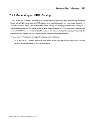 Optimizing X-Cart Performance          307



7.1.1 Generating an HTML Catalog
   X-Cart allows you to create a separate HTML catalog for each of the languages supported by your store.
   Before telling X-Cart to generate an HTML catalog for a specific language, you must create a directory to
   which X-Cart will be able to write the files of this HTML catalog. This directory must be located within your X-
   Cart installation directory. To enable X-Cart to write files to this directory, you must ensure that the user
   under which PHP runs on your server has full access to this directory (write and execute permissions to the
   directory on Unix systems, or "Full Control" over the directory on Windows systems).

   To generate an HTML catalog for a specific language, do the following:

      1. Go to the 'HTML catalog' section of your store's Admin area (Administration menu->HTML
         catalog). A dialog box titled 'HTML catalog' opens:




© 2001-2009 Ruslan R. Fazliev. All rights reserved.
 