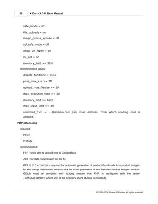 20        X-Cart v.4.3.0. User Manual.



      safe_mode = off

      file_uploads = on

      magic_quotes_sybase = off

      sql.safe_mode = off

      allow_url_fopen = on

      ini_set = on

      memory_limit >= 32M

  recommended values:

      disable_functions = NULL

      post_max_size >= 2M

      upload_max_filesize >= 2M

      max_execution_time >= 30

      memory_limit >= 64M

      max_input_time >= 30

      sendmail_from = ...@domain.com (an email address, from which sending mail is
      allowed)

PHP extensions

  required:

      PCRE

      MySQL

  recommended:

      FTP - to be able to upload files to GoogleBase

      Zlib - for data compression on the fly

      GDLib 2.0 or better - required for automatic generation of product thumbnails form product images,
      for the 'Image Verification' module and for cache generation in the 'Detailed Product Images' module.
      GDLib must be compiled with libJpeg (ensure that PHP is configured with the option
      --with-jpeg-dir=DIR, where DIR is the directory where libJpeg is installed).




                                                                        © 2001-2009 Ruslan R. Fazliev. All rights reserved.
 