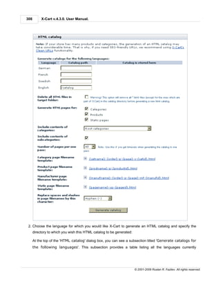 308        X-Cart v.4.3.0. User Manual.




 2. Choose the language for which you would like X-Cart to generate an HTML catalog and specify the
      directory to which you wish this HTML catalog to be generated:

      At the top of the 'HTML catalog' dialog box, you can see a subsection titled 'Generate catalogs for
      the following languages'. This subsection provides a table listing all the languages currently




                                                                       © 2001-2009 Ruslan R. Fazliev. All rights reserved.
 